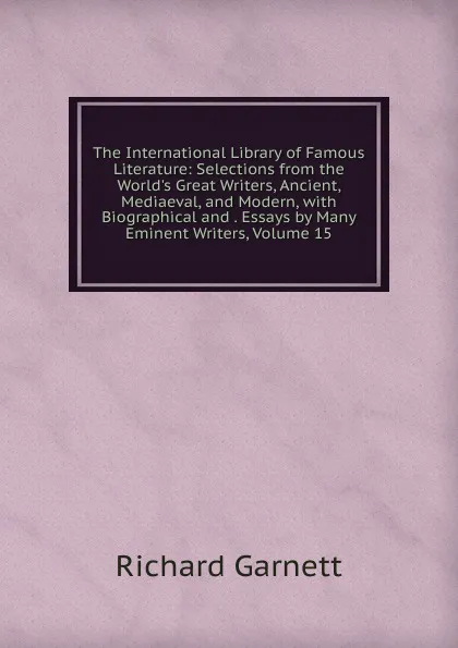 Обложка книги The International Library of Famous Literature: Selections from the World.s Great Writers, Ancient, Mediaeval, and Modern, with Biographical and . Essays by Many Eminent Writers, Volume 15, Garnett Richard