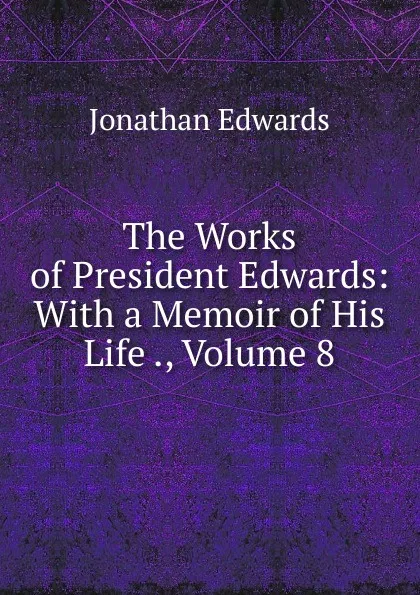 Обложка книги The Works of President Edwards: With a Memoir of His Life ., Volume 8, Jonathan Edwards