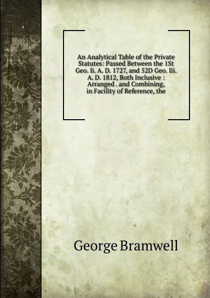 Обложка книги An Analytical Table of the Private Statutes: Passed Between the 1St Geo. Ii. A. D. 1727, and 52D Geo. Iii. A. D. 1812, Both Inclusive : Arranged . and Combining, in Facility of Reference, the, George Bramwell