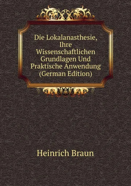 Обложка книги Die Lokalanasthesie, Ihre Wissenschaftlichen Grundlagen Und Praktische Anwendung (German Edition), Heinrich Braun