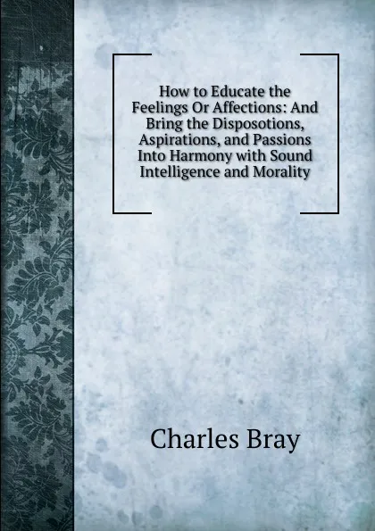 Обложка книги How to Educate the Feelings Or Affections: And Bring the Disposotions, Aspirations, and Passions Into Harmony with Sound Intelligence and Morality, Charles Bray