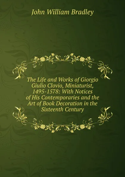 Обложка книги The Life and Works of Giorgio Giulio Clovio, Miniaturist, 1495-1578: With Notices of His Contemporaries and the Art of Book Decoration in the Sixteenth Century, John William Bradley