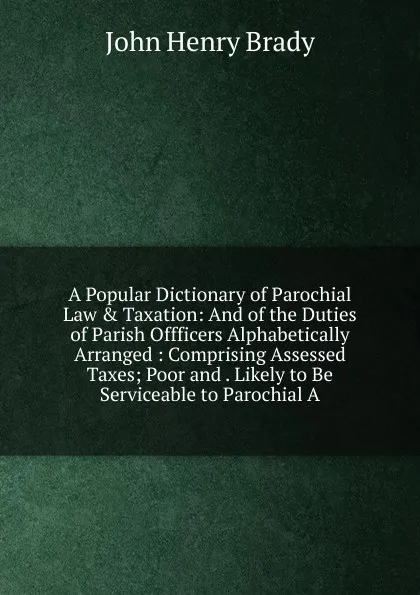 Обложка книги A Popular Dictionary of Parochial Law . Taxation: And of the Duties of Parish Offficers Alphabetically Arranged : Comprising Assessed Taxes; Poor and . Likely to Be Serviceable to Parochial A, John Henry Brady