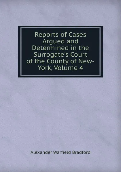 Обложка книги Reports of Cases Argued and Determined in the Surrogate.s Court of the County of New-York, Volume 4, Alexander Warfield Bradford