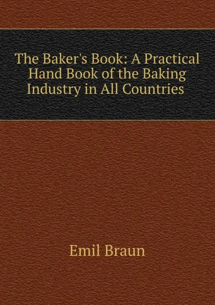 Обложка книги The Baker.s Book: A Practical Hand Book of the Baking Industry in All Countries ., Emil Braun