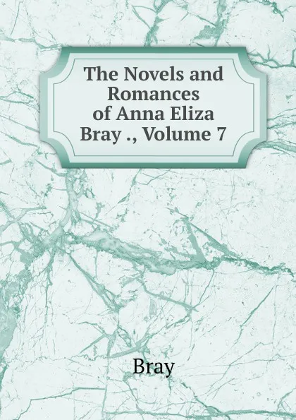 Обложка книги The Novels and Romances of Anna Eliza Bray ., Volume 7, Bray