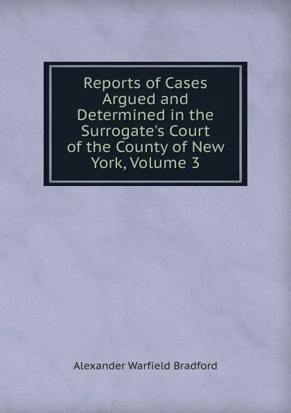 Обложка книги Reports of Cases Argued and Determined in the Surrogate.s Court of the County of New York, Volume 3, Alexander Warfield Bradford