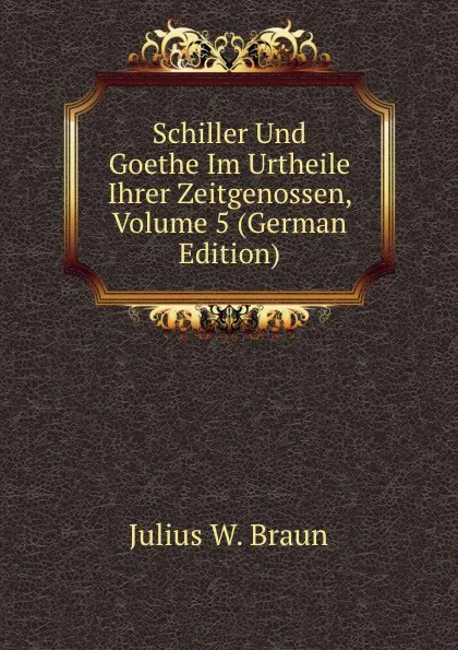 Обложка книги Schiller Und Goethe Im Urtheile Ihrer Zeitgenossen, Volume 5 (German Edition), Julius W. Braun