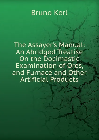 Обложка книги The Assayer.s Manual: An Abridged Treatise On the Docimastic Examination of Ores, and Furnace and Other Artificial Products, Bruno Kerl