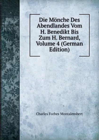 Обложка книги Die Monche Des Abendlandes Vom H. Benedikt Bis Zum H. Bernard, Volume 4 (German Edition), Montalembert Charles Forbes