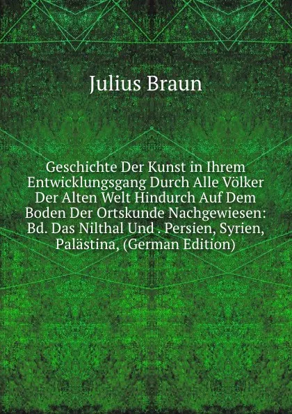 Обложка книги Geschichte Der Kunst in Ihrem Entwicklungsgang Durch Alle Volker Der Alten Welt Hindurch Auf Dem Boden Der Ortskunde Nachgewiesen: Bd. Das Nilthal Und . Persien, Syrien, Palastina, (German Edition), Julius Braun