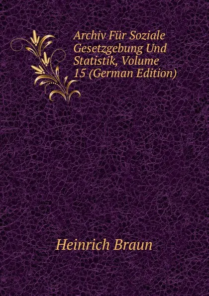 Обложка книги Archiv Fur Soziale Gesetzgebung Und Statistik, Volume 15 (German Edition), Heinrich Braun