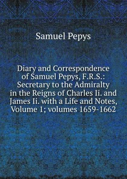 Обложка книги Diary and Correspondence of Samuel Pepys, F.R.S.: Secretary to the Admiralty in the Reigns of Charles Ii. and James Ii. with a Life and Notes, Volume 1;.volumes 1659-1662, Samuel Pepys