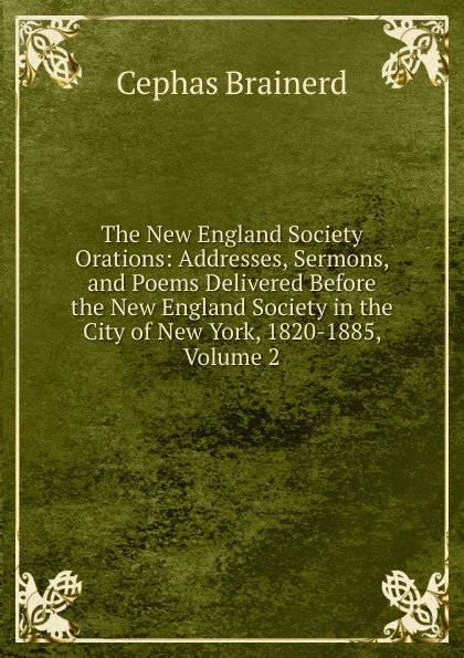 Обложка книги The New England Society Orations: Addresses, Sermons, and Poems Delivered Before the New England Society in the City of New York, 1820-1885, Volume 2, Cephas Brainerd