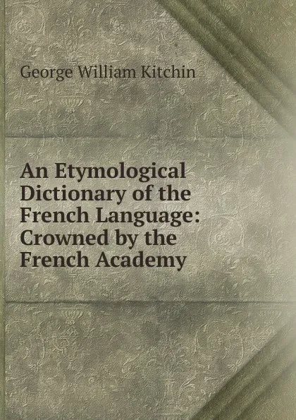 Обложка книги An Etymological Dictionary of the French Language: Crowned by the French Academy, George William Kitchin