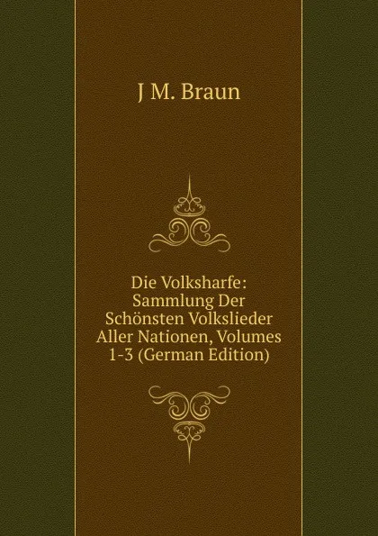 Обложка книги Die Volksharfe: Sammlung Der Schonsten Volkslieder Aller Nationen, Volumes 1-3 (German Edition), J M. Braun