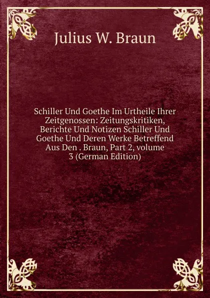 Обложка книги Schiller Und Goethe Im Urtheile Ihrer Zeitgenossen: Zeitungskritiken, Berichte Und Notizen Schiller Und Goethe Und Deren Werke Betreffend Aus Den . Braun, Part 2,.volume 3 (German Edition), Julius W. Braun