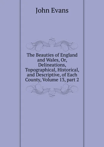 Обложка книги The Beauties of England and Wales, Or, Delineations, Topographical, Historical, and Descriptive, of Each County, Volume 13,.part 2, Evans John
