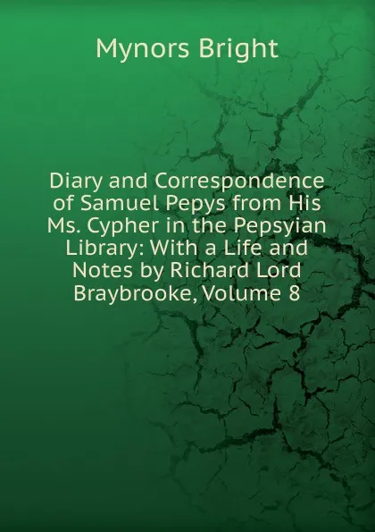 Обложка книги Diary and Correspondence of Samuel Pepys from His Ms. Cypher in the Pepsyian Library: With a Life and Notes by Richard Lord Braybrooke, Volume 8, Bright Mynors