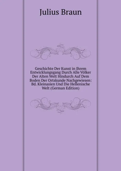 Обложка книги Geschichte Der Kunst in Ihrem Entwicklungsgang Durch Alle Volker Der Alten Welt Hindurch Auf Dem Boden Der Ortskunde Nachgewiesen: Bd. Kleinasien Und Die Hellenische Welt (German Edition), Julius Braun