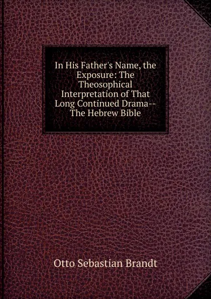 Обложка книги In His Father.s Name, the Exposure: The Theosophical Interpretation of That Long Continued Drama--The Hebrew Bible, Otto Sebastian Brandt