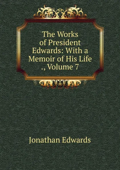 Обложка книги The Works of President Edwards: With a Memoir of His Life ., Volume 7, Jonathan Edwards