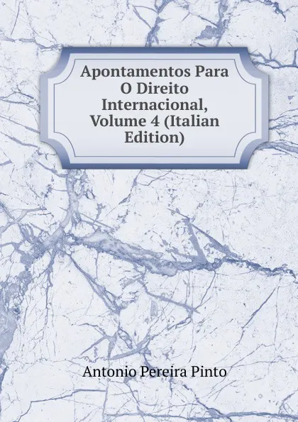 Обложка книги Apontamentos Para O Direito Internacional, Volume 4 (Italian Edition), Antonio Pereira Pinto