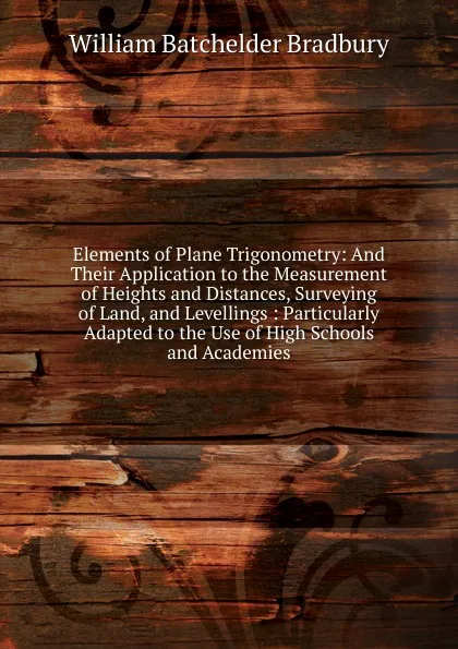 Обложка книги Elements of Plane Trigonometry: And Their Application to the Measurement of Heights and Distances, Surveying of Land, and Levellings : Particularly Adapted to the Use of High Schools and Academies, William Batchelder Bradbury