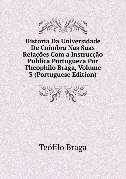 Обложка книги Historia Da Universidade De Coimbra Nas Suas Relacoes Com a Instruccao Publica Portugueza Por Theophilo Braga, Volume 3 (Portuguese Edition), Teófilo Braga