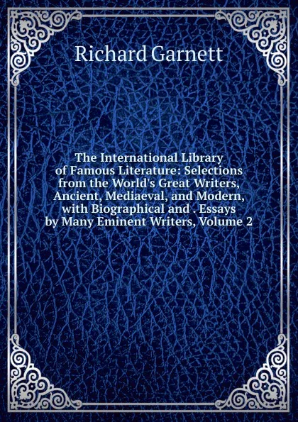 Обложка книги The International Library of Famous Literature: Selections from the World.s Great Writers, Ancient, Mediaeval, and Modern, with Biographical and . Essays by Many Eminent Writers, Volume 2, Garnett Richard