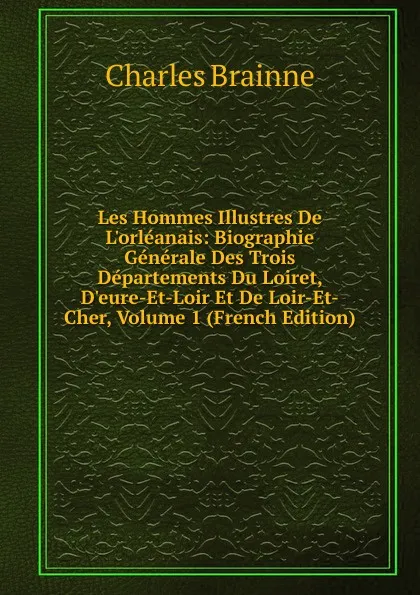 Обложка книги Les Hommes Illustres De L.orleanais: Biographie Generale Des Trois Departements Du Loiret, D.eure-Et-Loir Et De Loir-Et-Cher, Volume 1 (French Edition), Charles Brainne