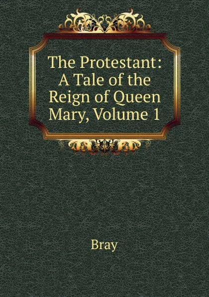 Обложка книги The Protestant: A Tale of the Reign of Queen Mary, Volume 1, Bray