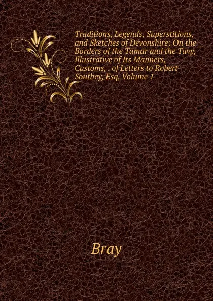 Обложка книги Traditions, Legends, Superstitions, and Sketches of Devonshire: On the Borders of the Tamar and the Tavy, Illustrative of Its Manners, Customs, . of Letters to Robert Southey, Esq, Volume 1, Bray