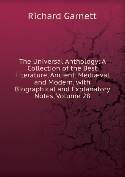 Обложка книги The Universal Anthology: A Collection of the Best Literature, Ancient, Mediaeval and Modern, with Biographical and Explanatory Notes, Volume 28, Garnett Richard
