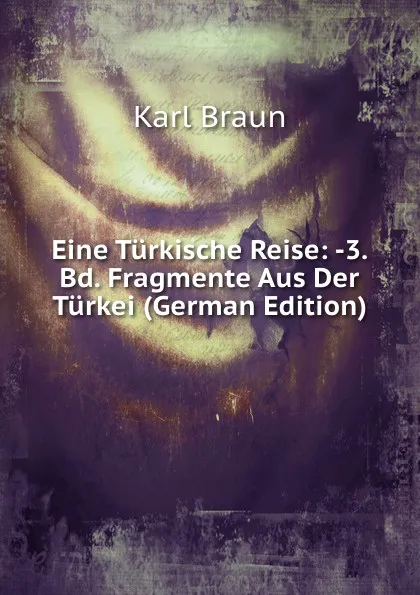 Обложка книги Eine Turkische Reise: -3. Bd. Fragmente Aus Der Turkei (German Edition), Karl Braun