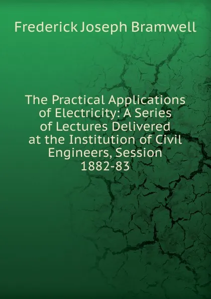 Обложка книги The Practical Applications of Electricity: A Series of Lectures Delivered at the Institution of Civil Engineers, Session 1882-83, Frederick Joseph Bramwell