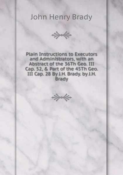 Обложка книги Plain Instructions to Executors and Administrators, with an Abstract of the 36Th Geo. III Cap. 52, . Part of the 45Th Geo. III Cap. 28 By J.H. Brady. by J.H. Brady, John Henry Brady