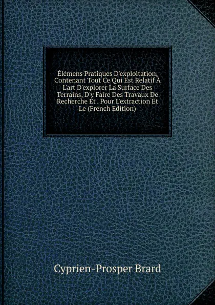 Обложка книги Elemens Pratiques D.exploitation, Contenant Tout Ce Qui Est Relatif A L.art D.explorer La Surface Des Terrains, D.y Faire Des Travaux De Recherche Et . Pour L.extraction Et Le (French Edition), Cyprien-Prosper Brard