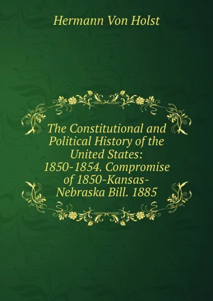 Обложка книги The Constitutional and Political History of the United States: 1850-1854. Compromise of 1850-Kansas-Nebraska Bill. 1885, Holst H. Von