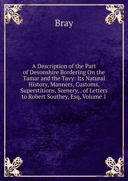 Обложка книги A Description of the Part of Devonshire Bordering On the Tamar and the Tavy: Its Natural History, Manners, Customs, Superstitions, Scenery, . of Letters to Robert Southey, Esq, Volume 1, Bray