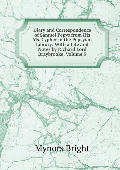 Обложка книги Diary and Correspondence of Samuel Pepys from His Ms. Cypher in the Pepsyian Library: With a Life and Notes by Richard Lord Braybrooke, Volume 5, Bright Mynors