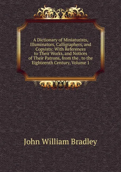 Обложка книги A Dictionary of Miniaturists, Illuminators, Calligraphers, and Copyists: With References to Their Works, and Notices of Their Patrons, from the . to the Eighteenth Century, Volume 1, John William Bradley