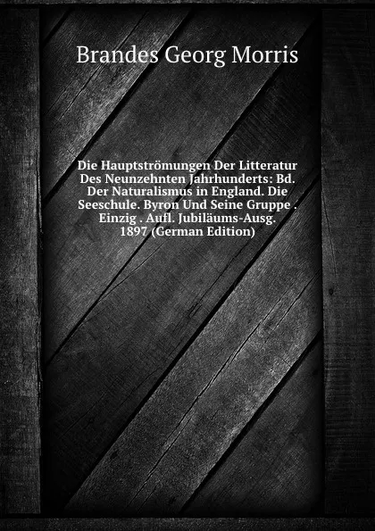 Обложка книги Die Hauptstromungen Der Litteratur Des Neunzehnten Jahrhunderts: Bd. Der Naturalismus in England. Die Seeschule. Byron Und Seine Gruppe . Einzig . Aufl. Jubilaums-Ausg. 1897 (German Edition), Brandes Georg Morris