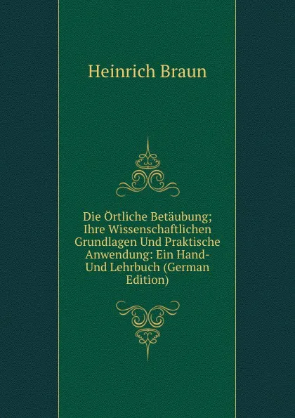 Обложка книги Die Ortliche Betaubung; Ihre Wissenschaftlichen Grundlagen Und Praktische Anwendung: Ein Hand- Und Lehrbuch (German Edition), Heinrich Braun