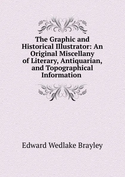 Обложка книги The Graphic and Historical Illustrator: An Original Miscellany of Literary, Antiquarian, and Topographical Information ., Edward Wedlake Brayley