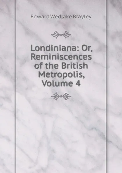 Обложка книги Londiniana: Or, Reminiscences of the British Metropolis, Volume 4, Edward Wedlake Brayley