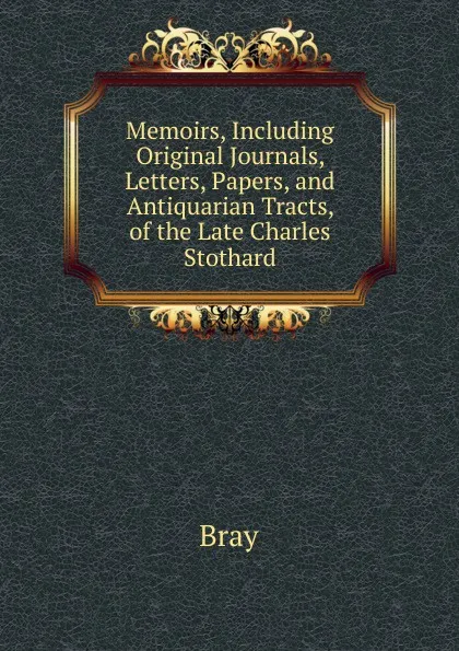 Обложка книги Memoirs, Including Original Journals, Letters, Papers, and Antiquarian Tracts, of the Late Charles Stothard., Bray