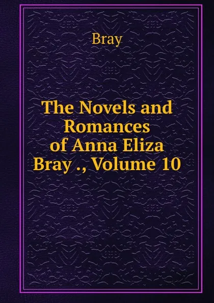 Обложка книги The Novels and Romances of Anna Eliza Bray ., Volume 10, Bray