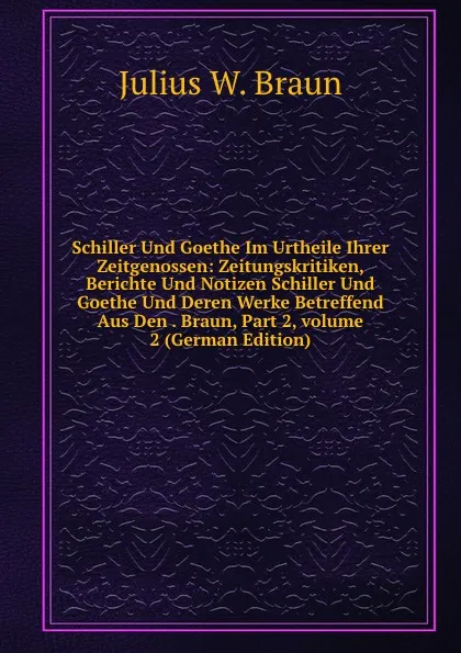 Обложка книги Schiller Und Goethe Im Urtheile Ihrer Zeitgenossen: Zeitungskritiken, Berichte Und Notizen Schiller Und Goethe Und Deren Werke Betreffend Aus Den . Braun, Part 2,.volume 2 (German Edition), Julius W. Braun