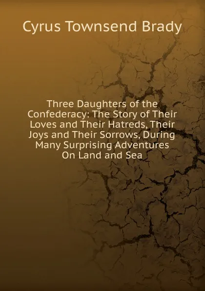 Обложка книги Three Daughters of the Confederacy: The Story of Their Loves and Their Hatreds, Their Joys and Their Sorrows, During Many Surprising Adventures On Land and Sea, Cyrus Townsend Brady